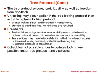 Lesson 11 / Page 54
AE3B33OSD Silberschatz, Korth, Sudarshan S. ©2007
Tree Protocol (Cont.)
 The tree protocol ensures serializability as well as freedom
from deadlock.
 Unlocking may occur earlier in the tree-locking protocol than
in the two-phase locking protocol.
 shorter waiting times, and increase in concurrency
 protocol is deadlock-free, no rollbacks are required
 Drawbacks
 Protocol does not guarantee recoverability or cascade freedom
 Need to introduce commit dependencies to ensure recoverability
 Transactions may have to lock data items that they do not access.
 increased locking overhead, and additional waiting time
 potential decrease in concurrency
 Schedules not possible under two-phase locking are
possible under tree protocol, and vice versa.
 