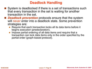 Lesson 11 / Page 58
AE3B33OSD Silberschatz, Korth, Sudarshan S. ©2007
Deadlock Handling
 System is deadlocked if there is a set of transactions such
that every transaction in the set is waiting for another
transaction in the set.
 Deadlock prevention protocols ensure that the system
will never enter into a deadlock state. Some prevention
strategies are:
 Require that each transaction locks all its data items before it
begins execution (predeclaration).
 Impose partial ordering of all data items and require that a
transaction can lock data items only in the order specified by the
partial order (graph-based protocol).
 