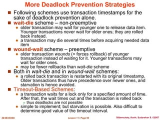 Lesson 11 / Page 59
AE3B33OSD Silberschatz, Korth, Sudarshan S. ©2007
More Deadlock Prevention Strategies
 Following schemes use transaction timestamps for the
sake of deadlock prevention alone.
 wait-die scheme – non-preemptive
 older transaction may wait for younger one to release data item.
Younger transactions never wait for older ones; they are rolled
back instead.
 a transaction may die several times before acquiring needed data
item
 wound-wait scheme – preemptive
 older transaction wounds (= forces rollback) of younger
transaction instead of waiting for it. Younger transactions may
wait for older ones.
 may be fewer rollbacks than wait-die scheme
 Both in wait-die and in wound-wait schemes:
 a rolled back transaction is restarted with its original timestamp.
Older transactions thus have precedence over newer ones, and
starvation is hence avoided.
 Timeout-Based Schemes:
 a transaction waits for a lock only for a specified amount of time.
After that, the wait times out and the transaction is rolled back
 thus deadlocks are not possible
 simple to implement; but starvation is possible. Also difficult to
determine good value of the timeout interval.
 