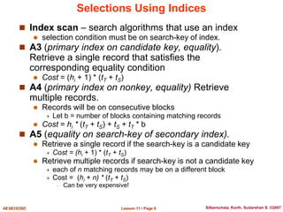 Lesson 11 / Page 6
AE3B33OSD Silberschatz, Korth, Sudarshan S. ©2007
Selections Using Indices
 Index scan – search algorithms that use an index
 selection condition must be on search-key of index.
 A3 (primary index on candidate key, equality).
Retrieve a single record that satisfies the
corresponding equality condition
 Cost = (hi + 1) * (tT + tS)
 A4 (primary index on nonkey, equality) Retrieve
multiple records.
 Records will be on consecutive blocks
 Let b = number of blocks containing matching records
 Cost = hi * (tT + tS) + tS + tT * b
 A5 (equality on search-key of secondary index).
 Retrieve a single record if the search-key is a candidate key
 Cost = (hi + 1) * (tT + tS)
 Retrieve multiple records if search-key is not a candidate key
 each of n matching records may be on a different block
 Cost = (hi + n) * (tT + tS)
– Can be very expensive!
 