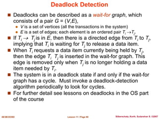 Lesson 11 / Page 60
AE3B33OSD Silberschatz, Korth, Sudarshan S. ©2007
Deadlock Detection
 Deadlocks can be described as a wait-for graph, which
consists of a pair G = (V,E),
 V is a set of vertices (all the transactions in the system)
 E is a set of edges; each element is an ordered pair Ti Tj.
 If Ti  Tj is in E, then there is a directed edge from Ti to Tj,
implying that Ti is waiting for Tj to release a data item.
 When Ti requests a data item currently being held by Tj,
then the edge Ti Tj is inserted in the wait-for graph. This
edge is removed only when Tj is no longer holding a data
item needed by Ti.
 The system is in a deadlock state if and only if the wait-for
graph has a cycle. Must invoke a deadlock-detection
algorithm periodically to look for cycles.
 For further detail see lessons on deadlocks in the OS part
of the course
 
