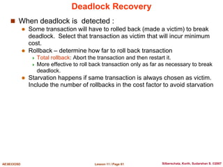 Lesson 11 / Page 61
AE3B33OSD Silberschatz, Korth, Sudarshan S. ©2007
Deadlock Recovery
 When deadlock is detected :
 Some transaction will have to rolled back (made a victim) to break
deadlock. Select that transaction as victim that will incur minimum
cost.
 Rollback – determine how far to roll back transaction
 Total rollback: Abort the transaction and then restart it.
 More effective to roll back transaction only as far as necessary to break
deadlock.
 Starvation happens if same transaction is always chosen as victim.
Include the number of rollbacks in the cost factor to avoid starvation
 