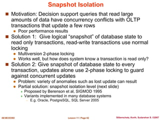 Lesson 11 / Page 62
AE3B33OSD Silberschatz, Korth, Sudarshan S. ©2007
Snapshot Isolation
 Motivation: Decision support queries that read large
amounts of data have concurrency conflicts with OLTP
transactions that update a few rows
 Poor performance results
 Solution 1: Give logical “snapshot” of database state to
read only transactions, read-write transactions use normal
locking
 Multiversion 2-phase locking
 Works well, but how does system know a transaction is read only?
 Solution 2: Give snapshot of database state to every
transaction, updates alone use 2-phase locking to guard
against concurrent updates
 Problem: variety of anomalies such as lost update can result
 Partial solution: snapshot isolation level (next slide)
 Proposed by Berenson et al, SIGMOD 1995
 Variants implemented in many database systems
– E.g. Oracle, PostgreSQL, SQL Server 2005
 