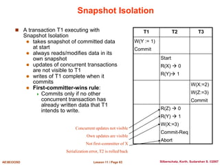 Lesson 11 / Page 63
AE3B33OSD Silberschatz, Korth, Sudarshan S. ©2007
Snapshot Isolation
 A transaction T1 executing with
Snapshot Isolation
 takes snapshot of committed data
at start
 always reads/modifies data in its
own snapshot
 updates of concurrent transactions
are not visible to T1
 writes of T1 complete when it
commits
 First-committer-wins rule:
 Commits only if no other
concurrent transaction has
already written data that T1
intends to write.
T1 T2 T3
W(Y := 1)
Commit
Start
R(X)  0
R(Y) 1
W(X:=2)
W(Z:=3)
Commit
R(Z)  0
R(Y)  1
W(X:=3)
Commit-Req
Abort
Concurrent updates not visible
Own updates are visible
Not first-committer of X
Serialization error, T2 is rolled back
 