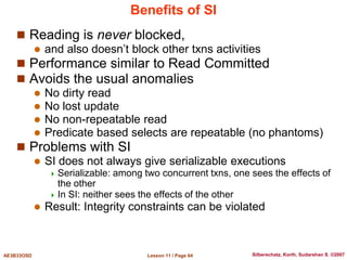 Lesson 11 / Page 64
AE3B33OSD Silberschatz, Korth, Sudarshan S. ©2007
Benefits of SI
 Reading is never blocked,
 and also doesn’t block other txns activities
 Performance similar to Read Committed
 Avoids the usual anomalies
 No dirty read
 No lost update
 No non-repeatable read
 Predicate based selects are repeatable (no phantoms)
 Problems with SI
 SI does not always give serializable executions
 Serializable: among two concurrent txns, one sees the effects of
the other
 In SI: neither sees the effects of the other
 Result: Integrity constraints can be violated
 