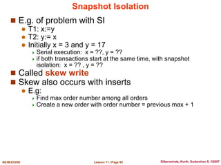 Lesson 11 / Page 65
AE3B33OSD Silberschatz, Korth, Sudarshan S. ©2007
Snapshot Isolation
 E.g. of problem with SI
 T1: x:=y
 T2: y:= x
 Initially x = 3 and y = 17
 Serial execution: x = ??, y = ??
 if both transactions start at the same time, with snapshot
isolation: x = ?? , y = ??
 Called skew write
 Skew also occurs with inserts
 E.g:
 Find max order number among all orders
 Create a new order with order number = previous max + 1
 