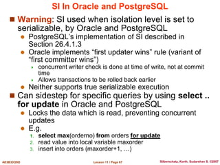 Lesson 11 / Page 67
AE3B33OSD Silberschatz, Korth, Sudarshan S. ©2007
SI In Oracle and PostgreSQL
 Warning: SI used when isolation level is set to
serializable, by Oracle and PostgreSQL
 PostgreSQL’s implementation of SI described in
Section 26.4.1.3
 Oracle implements “first updater wins” rule (variant of
“first committer wins”)
 concurrent writer check is done at time of write, not at commit
time
 Allows transactions to be rolled back earlier
 Neither supports true serializable execution
 Can sidestep for specific queries by using select ..
for update in Oracle and PostgreSQL
 Locks the data which is read, preventing concurrent
updates
 E.g.
1. select max(orderno) from orders for update
2. read value into local variable maxorder
3. insert into orders (maxorder+1, …)
 