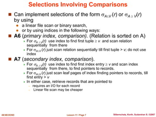Lesson 11 / Page 7
AE3B33OSD Silberschatz, Korth, Sudarshan S. ©2007
Selections Involving Comparisons
 Can implement selections of the form AV (r) or A  V(r)
by using
 a linear file scan or binary search,
 or by using indices in the following ways:
 A6 (primary index, comparison). (Relation is sorted on A)
 For A  V(r) use index to find first tuple  v and scan relation
sequentially from there
 For AV (r) just scan relation sequentially till first tuple > v; do not use
index
 A7 (secondary index, comparison).
 For A  V(r) use index to find first index entry  v and scan index
sequentially from there, to find pointers to records.
 For AV (r) just scan leaf pages of index finding pointers to records, till
first entry > v
 In either case, retrieve records that are pointed to
– requires an I/O for each record
– Linear file scan may be cheaper
 