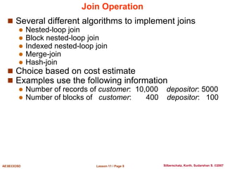 Lesson 11 / Page 8
AE3B33OSD Silberschatz, Korth, Sudarshan S. ©2007
Join Operation
 Several different algorithms to implement joins
 Nested-loop join
 Block nested-loop join
 Indexed nested-loop join
 Merge-join
 Hash-join
 Choice based on cost estimate
 Examples use the following information
 Number of records of customer: 10,000 depositor: 5000
 Number of blocks of customer: 400 depositor: 100
 