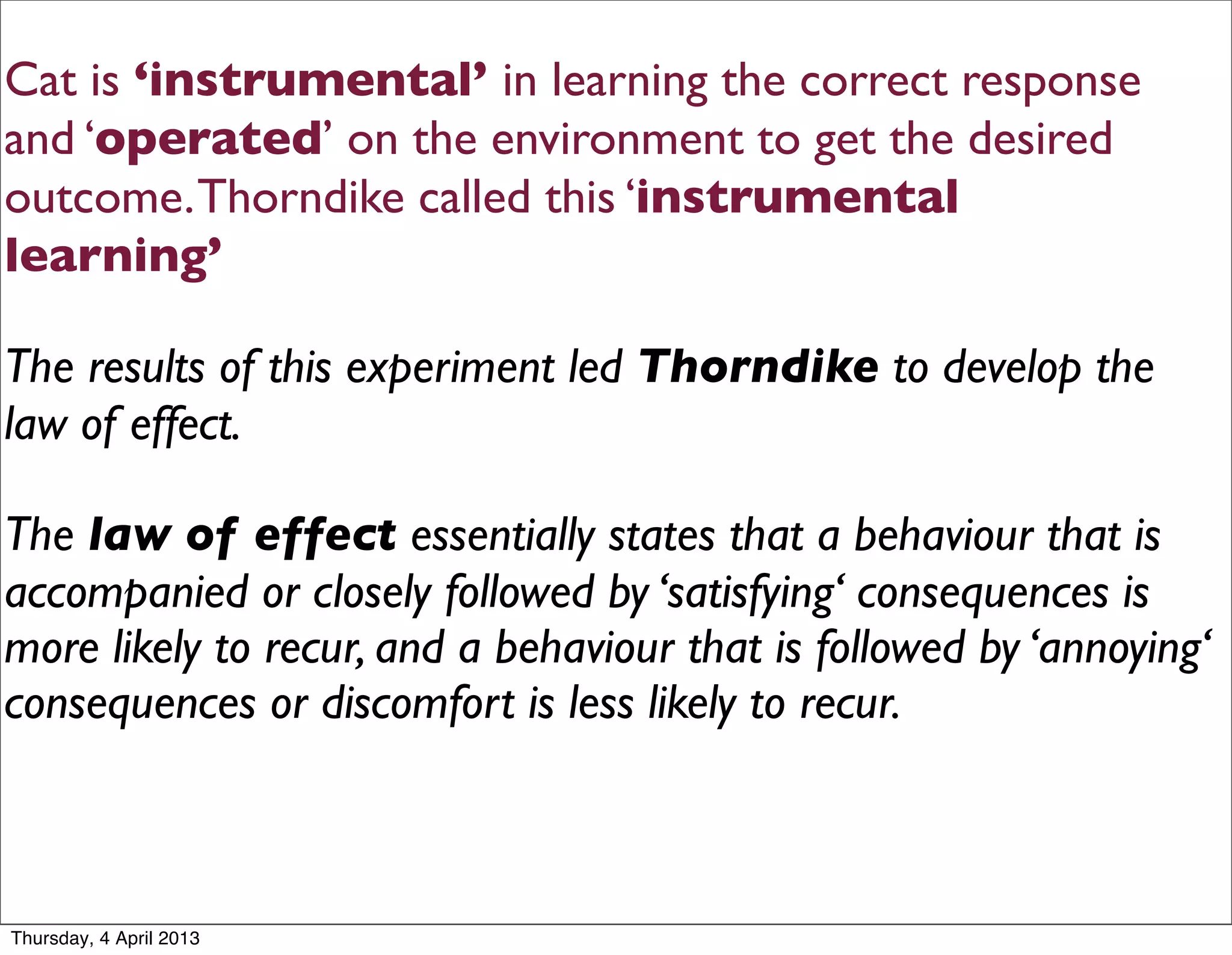 Cat is ‘instrumental’ in learning the correct response
and ‘operated’ on the environment to get the desired
outcome. Thorndike called this ‘instrumental
learning’

The results of this experiment led Thorndike to develop the
law of effect.

The law of effect essentially states that a behaviour that is
accompanied or closely followed by ‘satisfying‘ consequences is
more likely to recur, and a behaviour that is followed by ‘annoying‘
consequences or discomfort is less likely to recur.



Thursday, 4 April 2013
 