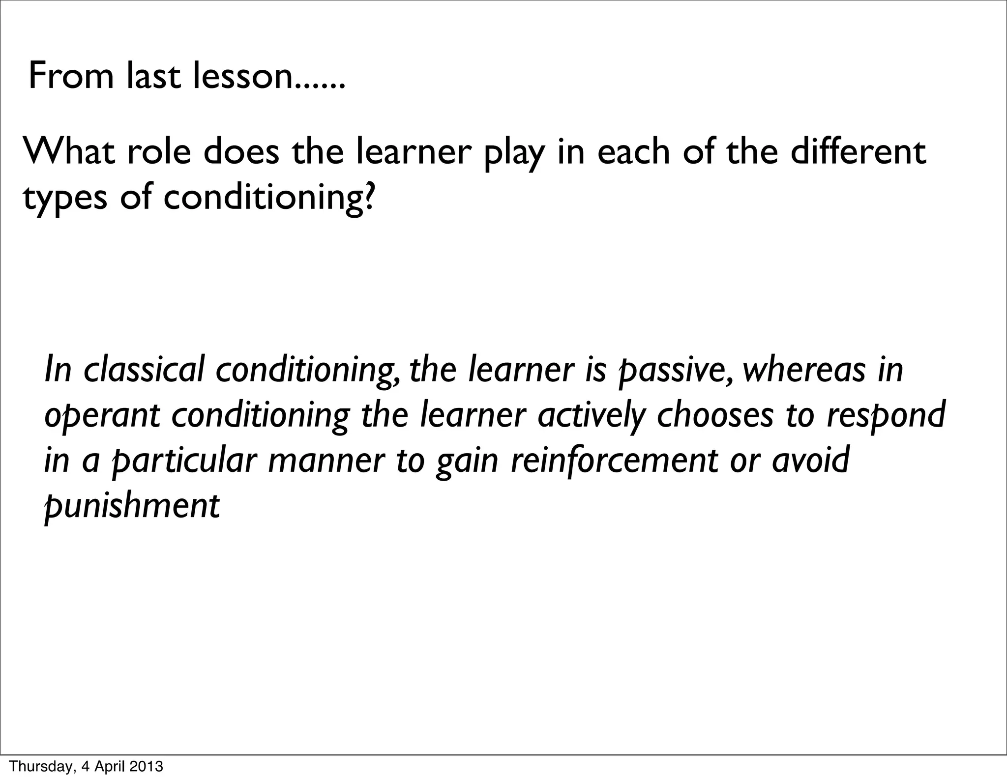 From last lesson......
 What role does the learner play in each of the different
 types of conditioning?



    In classical conditioning, the learner is passive, whereas in
    operant conditioning the learner actively chooses to respond
    in a particular manner to gain reinforcement or avoid
    punishment




Thursday, 4 April 2013
 