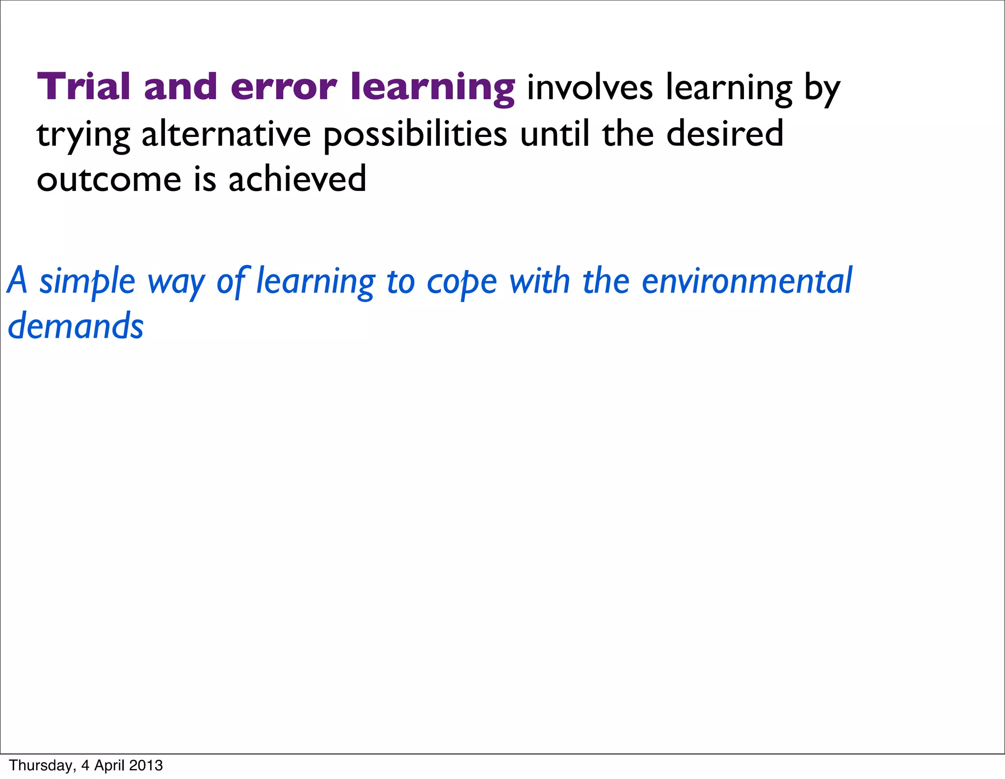 Trial and error learning involves learning by
   trying alternative possibilities until the desired
   outcome is achieved

A simple way of learning to cope with the environmental
demands




Thursday, 4 April 2013
 