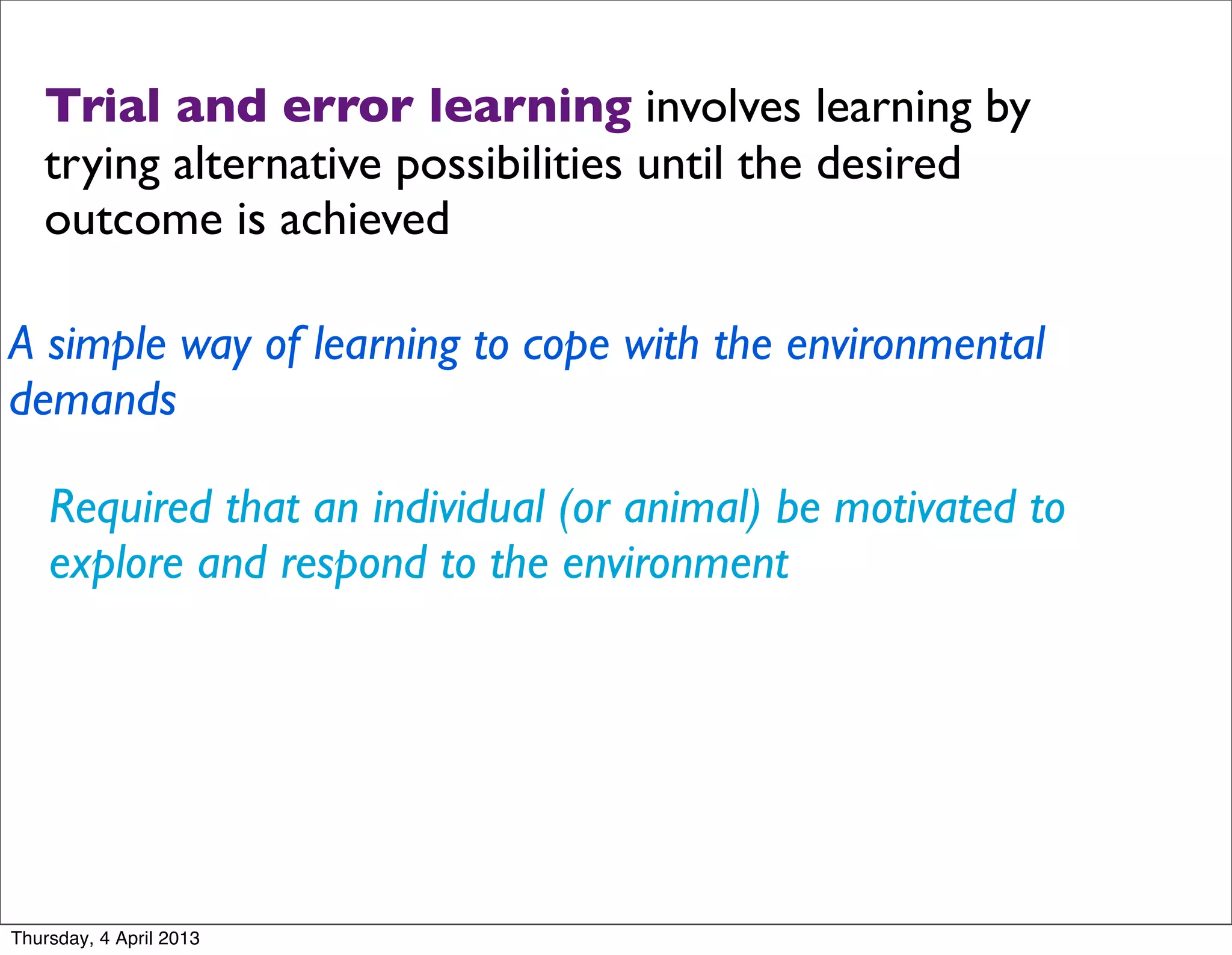 Trial and error learning involves learning by
   trying alternative possibilities until the desired
   outcome is achieved

A simple way of learning to cope with the environmental
demands

    Required that an individual (or animal) be motivated to
    explore and respond to the environment




Thursday, 4 April 2013
 