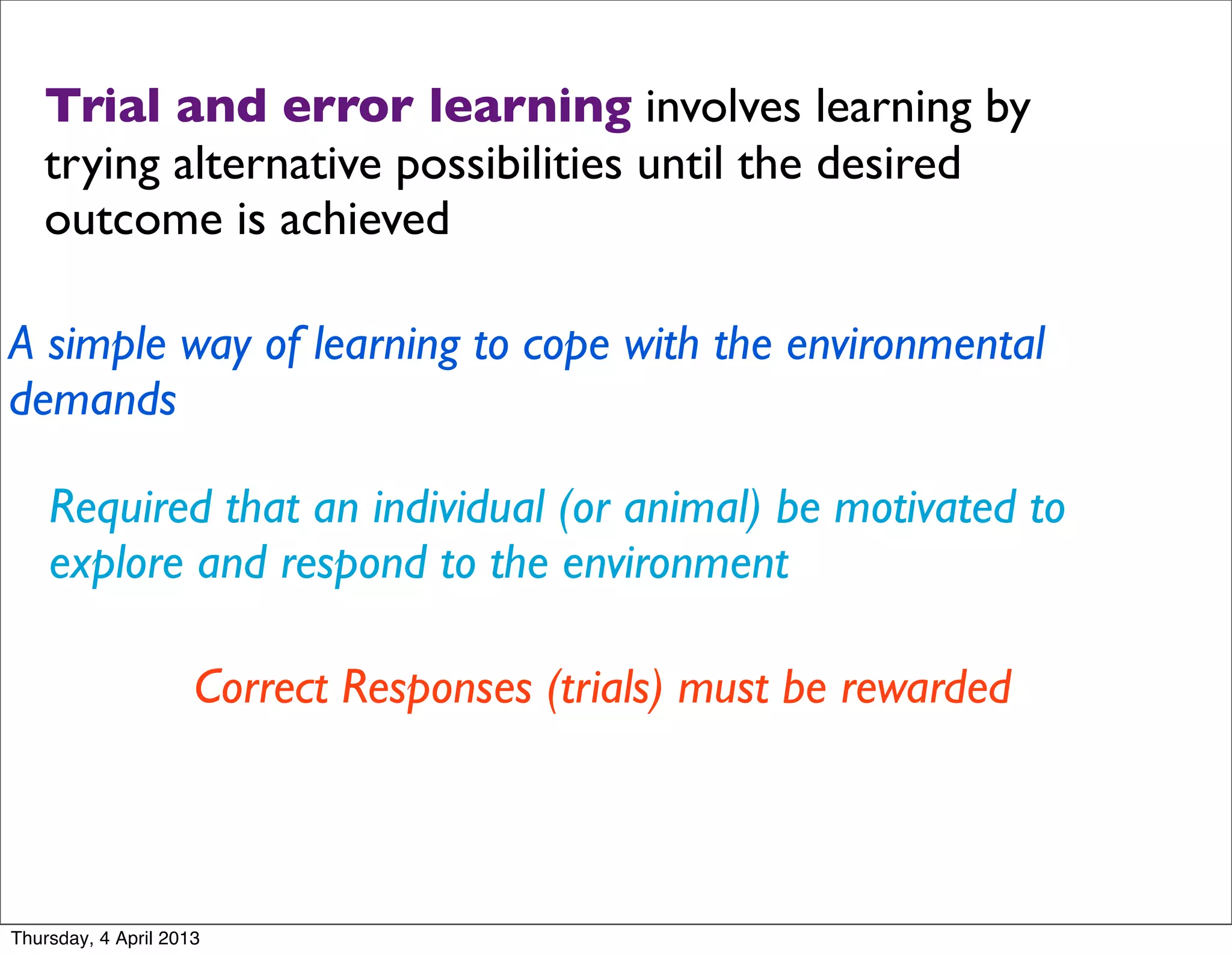 Trial and error learning involves learning by
   trying alternative possibilities until the desired
   outcome is achieved

A simple way of learning to cope with the environmental
demands

    Required that an individual (or animal) be motivated to
    explore and respond to the environment

                     Correct Responses (trials) must be rewarded



Thursday, 4 April 2013
 