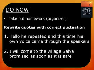 DO NOW
• Take out homework (organizer)
Rewrite quotes with correct puctuation

1. Hello he repeated and this time his
own voice came through the speakers

2. I will come to the village Salva
promised as soon as it is safe

 
