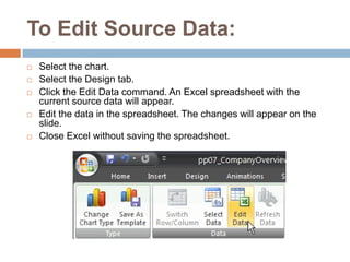 To Edit Source Data:Select the chart.Select the Design tab.Click the Edit Data command. An Excel spreadsheet with the current source data will appear.Edit the data in the spreadsheet. The changes will appear on the slide.Close Excel without saving the spreadsheet.