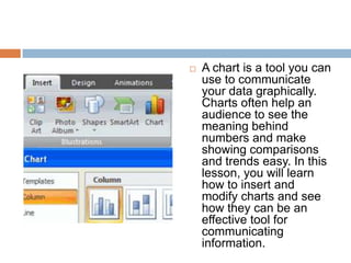 A chart is a tool you can use to communicate your data graphically. Charts often help an audience to see the meaning behind numbers and make showing comparisons and trends easy. In this lesson, you will learn how to insert and modify charts and see how they can be an effective tool for communicating information.