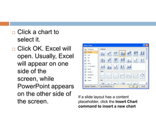 Click a chart to select it.Click OK. Excel will open. Usually, Excel will appear on one side of the screen, while PowerPoint appears on the other side of the screen.If a slide layout has a content placeholder, click the Insert Chart command to insert a new chart