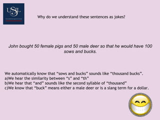 Why do we understand these sentences as jokes?
John bought 50 female pigs and 50 male deer so that he would have 100
sows and bucks.
We automatically know that “sows and bucks” sounds like “thousand bucks”.
a)We hear the similarity between “s” and “th”
b)We hear that “and” sounds like the second syllable of “thousand”
c)We know that “buck” means either a male deer or is a slang term for a dollar.
 