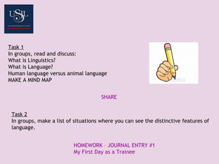 Task 1
In groups, read and discuss:
What is Linguistics?
What is Language?
Human language versus animal language
MAKE A MIND MAP
SHARE
Task 2
In groups, make a list of situations where you can see the distinctive features of
language.
HOMEWORK – JOURNAL ENTRY #1
My First Day as a Trainee
 