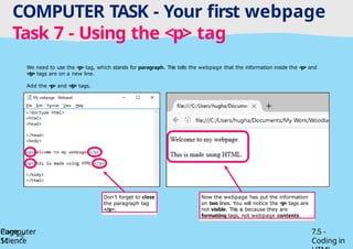 Tuesday 1 April 2025
COMPUTER TASK - Your first webpage
Task 7 - Using the <p> tag
Page
11
Computer
Science
7.5 -
Coding in
We need to use the <p> tag, which stands for paragraph. This tells the webpage that the information inside the <p> and
</p> tags are on a new line.
Add the <p> and </p> tags.
Don’t forget to close
the paragraph tag
</p>.
Now the webpage has put the information
on two lines. You will notice the <p> tags are
not visible. This is because they are
formatting tags, not webpage contents.
 