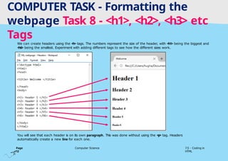 Tuesday 1 April 2025
COMPUTER TASK - Formatting the
webpage Task 8 - <h1>, <h2>, <h3> etc
Tags
We can create headers using the <h> tags. The numbers represent the size of the header, with <h1> being the biggest and
<h6> being the smallest. Experiment with adding different tags to see how the different sizes work.
You will see that each header is on its own paragraph. This was done without using the <p> tag. Headers
automatically create a new line for each one.
Page
12
Computer Science 7.5 - Coding in
HTML
 