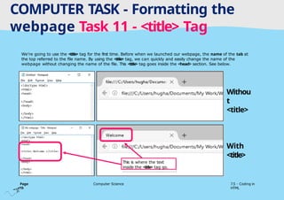 Tuesday 1 April 2025
COMPUTER TASK - Formatting the
webpage Task 11 - <title> Tag
Page
15
Computer Science 7.5 - Coding in
HTML
We’re going to use the <title> tag for the first time. Before when we launched our webpage, the name of the tab at
the top referred to the file name. By using the <title> tag, we can quickly and easily change the name of the
webpage without changing the name of the file. This <title> tag goes inside the <head> section. See below.
This is where the text
inside the <title> tag go.
Withou
t
<title>
With
<title>
 