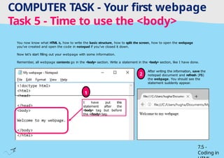 Tuesday 1 April 2025
COMPUTER TASK - Your first webpage
Task 5 - Time to use the <body>
7.5 -
Coding in
You now know what HTML is, how to write the basic structure, how to split the screen, how to open the webpage
you’ve created and open the code in notepad if you’ve closed it down.
Now let’s start filling out your webpage with some information.
Remember, all webpage contents go in the <body> section. Write a statement in the <body> section, like I have done.
I have put this
statement after the
<body> tag but before
the </body> tag.
1
After writing the information, save the
notepad document and refresh (F5)
the webpage. You should see the
statement suddenly appear.
2
 
