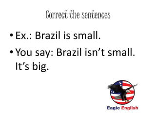 Correct the sentences
• Ex.: Brazil is small.
• You say: Brazil isn’t small.
It’s big.
 