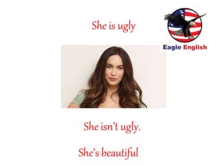 She’s beautiful
She is ugly
She isn’t ugly.
 