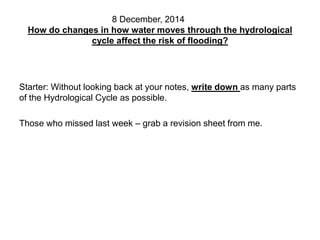 8 December, 2014 
How do changes in how water moves through the hydrological 
cycle affect the risk of flooding? 
Starter: Without looking back at your notes, write down as many parts 
of the Hydrological Cycle as possible. 
Those who missed last week – grab a revision sheet from me. 
 