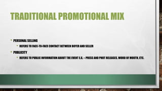 TRADITIONAL PROMOTIONAL MIX
• PERSONAL SELLING
• REFERS TO FACE-TO-FACE CONTACT BETWEEN BUYER AND SELLER
• PUBLICITY
• REFERS TO PUBLIC INFORMATION ABOUT THE EVENT E.G. – PRESS AND PHOT RELEASES, WORD OF MOUTH, ETC.
 