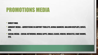 PROMOTIONS MEDIA
• DIRECT MAIL
• AMBIENT MEDIA – ADVERTISING IN AIRPORT TROLLEYS, AERIAL BANNERS, BALLOON DISPLAYS, BUSES,
ETC.
• SOCIAL MEDIA – SOCIAL NETWORKS, MOBILE APPS, EMAILS, BLOGS, VIDEOS, WEBSITES, CHAT ROOMS,
ETC.
 