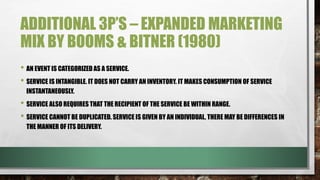 ADDITIONAL 3P’S – EXPANDED MARKETING
MIX BY BOOMS & BITNER (1980)
• AN EVENT IS CATEGORIZED AS A SERVICE.
• SERVICE IS INTANGIBLE. IT DOES NOT CARRY AN INVENTORY. IT MAKES CONSUMPTION OF SERVICE
INSTANTANEOUSLY.
• SERVICE ALSO REQUIRES THAT THE RECIPIENT OF THE SERVICE BE WITHIN RANGE.
• SERVICE CANNOT BE DUPLICATED. SERVICE IS GIVEN BY AN INDIVIDUAL, THERE MAY BE DIFFERENCES IN
THE MANNER OF ITS DELIVERY.
 
