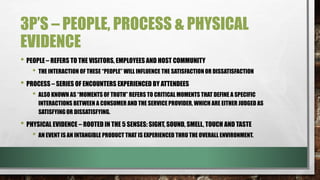 3P’S – PEOPLE, PROCESS & PHYSICAL
EVIDENCE
• PEOPLE – REFERS TO THE VISITORS, EMPLOYEES AND HOST COMMUNITY
• THE INTERACTION OF THESE “PEOPLE” WILL INFLUENCE THE SATISFACTION OR DISSATISFACTION
• PROCESS – SERIES OF ENCOUNTERS EXPERIENCED BY ATTENDEES
• ALSO KNOWN AS “MOMENTS OF TRUTH” REFERS TO CRITICAL MOMENTS THAT DEFINE A SPECIFIC
INTERACTIONS BETWEEN A CONSUMER AND THE SERVICE PROVIDER, WHICH ARE EITHER JUDGED AS
SATISFYINGOR DISSATISFYING.
• PHYSICAL EVIDENCE – ROOTED IN THE 5 SENSES: SIGHT, SOUND, SMELL, TOUCH AND TASTE
• AN EVENT IS AN INTANGIBLE PRODUCT THAT IS EXPERIENCED THRU THE OVERALL ENVIRONMENT.
 