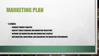 MARKETING PLAN
• 4 STAGES:
• CONDUCT MARKET ANALYSIS
• IDENTIFY TARGET AUDIENCE AND MARKETING OBJECTIVES
• DEFINING THE MARKETING MIX AND MARKETING STRATEGY
• IMPLEMENTING, MONITORING, AND EVALUATING THE MARKETING PERFORMANCE
 