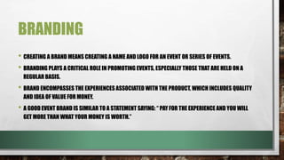 BRANDING
• CREATING A BRAND MEANS CREATING A NAME AND LOGO FOR AN EVENT OR SERIES OF EVENTS.
• BRANDING PLAYS A CRITICAL ROLE IN PROMOTING EVENTS, ESPECIALLY THOSE THAT ARE HELD ON A
REGULAR BASIS.
• BRAND ENCOMPASSES THE EXPERIENCES ASSOCIATED WITH THE PRODUCT, WHICH INCLUDES QUALITY
AND IDEA OF VALUE FOR MONEY.
• A GOOD EVENT BRAND IS SIMILAR TO A STATEMENT SAYING: “ PAY FOR THE EXPERIENCE AND YOU WILL
GET MORE THAN WHAT YOUR MONEY IS WORTH.”
 