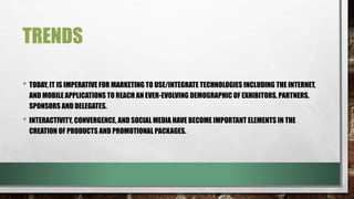 TRENDS
• TODAY, IT IS IMPERATIVE FOR MARKETING TO USE/INTEGRATE TECHNOLOGIES INCLUDING THE INTERNET,
AND MOBILE APPLICATIONS TO REACH AN EVER-EVOLVING DEMOGRAPHIC OF EXHIBITORS, PARTNERS,
SPONSORS AND DELEGATES.
• INTERACTIVITY, CONVERGENCE, AND SOCIAL MEDIA HAVE BECOME IMPORTANT ELEMENTS IN THE
CREATION OF PRODUCTS AND PROMOTIONAL PACKAGES.
 
