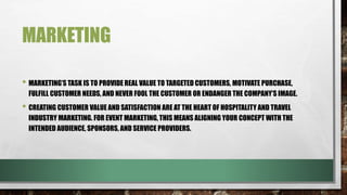 MARKETING
• MARKETING’S TASK IS TO PROVIDE REAL VALUE TO TARGETED CUSTOMERS, MOTIVATE PURCHASE,
FULFILL CUSTOMER NEEDS, AND NEVER FOOL THE CUSTOMER OR ENDANGER THE COMPANY’S IMAGE.
• CREATING CUSTOMER VALUE AND SATISFACTION ARE AT THE HEART OF HOSPITALITY AND TRAVEL
INDUSTRY MARKETING. FOR EVENT MARKETING, THIS MEANS ALIGNING YOUR CONCEPT WITH THE
INTENDED AUDIENCE, SPONSORS, AND SERVICE PROVIDERS.
 