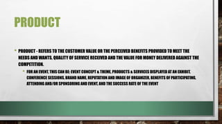 PRODUCT
• PRODUCT - REFERS TO THE CUSTOMER VALUE OR THE PERCEIVED BENEFITS PROVIDED TO MEET THE
NEEDS AND WANTS, QUALITY OF SERVICE RECEIVED AND THE VALUE FOR MONEY DELIVERED AGAINST THE
COMPETITION.
• FOR AN EVENT, THIS CAN BE: EVENT CONCEPT & THEME, PRODUCTS & SERVICES DISPLAYED AT AN EXHIBIT,
CONFERENCE SESSIONS, BRAND NAME, REPUTATION AND IMAGE OF ORGANIZER, BENEFITS OF PARTICIPATING,
ATTENDING AND/OR SPONSORING AND EVENT, AND THE SUCCESS RATE OF THE EVENT
 