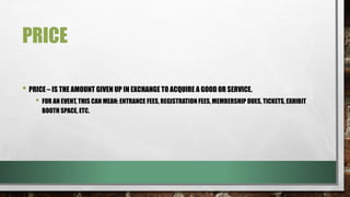 PRICE
• PRICE – IS THE AMOUNT GIVEN UP IN EXCHANGE TO ACQUIRE A GOOD OR SERVICE.
• FOR AN EVENT, THIS CAN MEAN: ENTRANCE FEES, REGISTRATION FEES, MEMBERSHIP DUES, TICKETS, EXHIBIT
BOOTH SPACE, ETC.
 