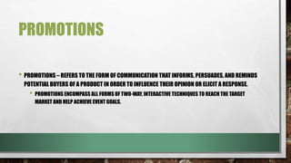PROMOTIONS
• PROMOTIONS – REFERS TO THE FORM OF COMMUNICATION THAT INFORMS, PERSUADES, AND REMINDS
POTENTIAL BUYERS OF A PRODUCT IN ORDER TO INFLUENCE THEIR OPINION OR ELICIT A RESPONSE.
• PROMOTIONS ENCOMPASS ALL FORMS OF TWO-WAY, INTERACTIVE TECHNIQUES TO REACH THE TARGET
MARKET AND HELP ACHIEVE EVENT GOALS.
 