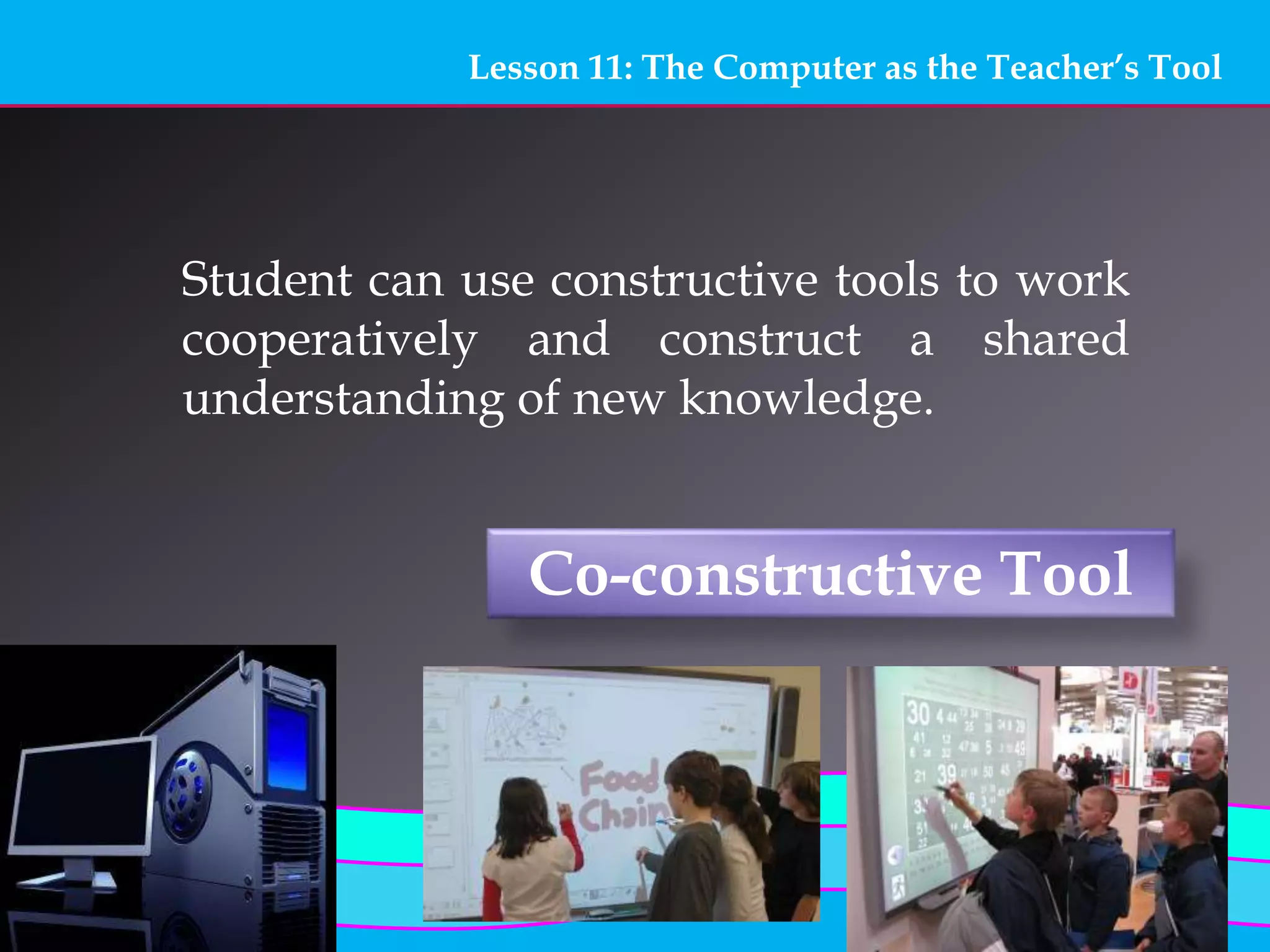 Lesson 11: The Computer as the Teacher’s Tool
Co-constructive Tool
Student can use constructive tools to work
cooperatively and construct a shared
understanding of new knowledge.
 