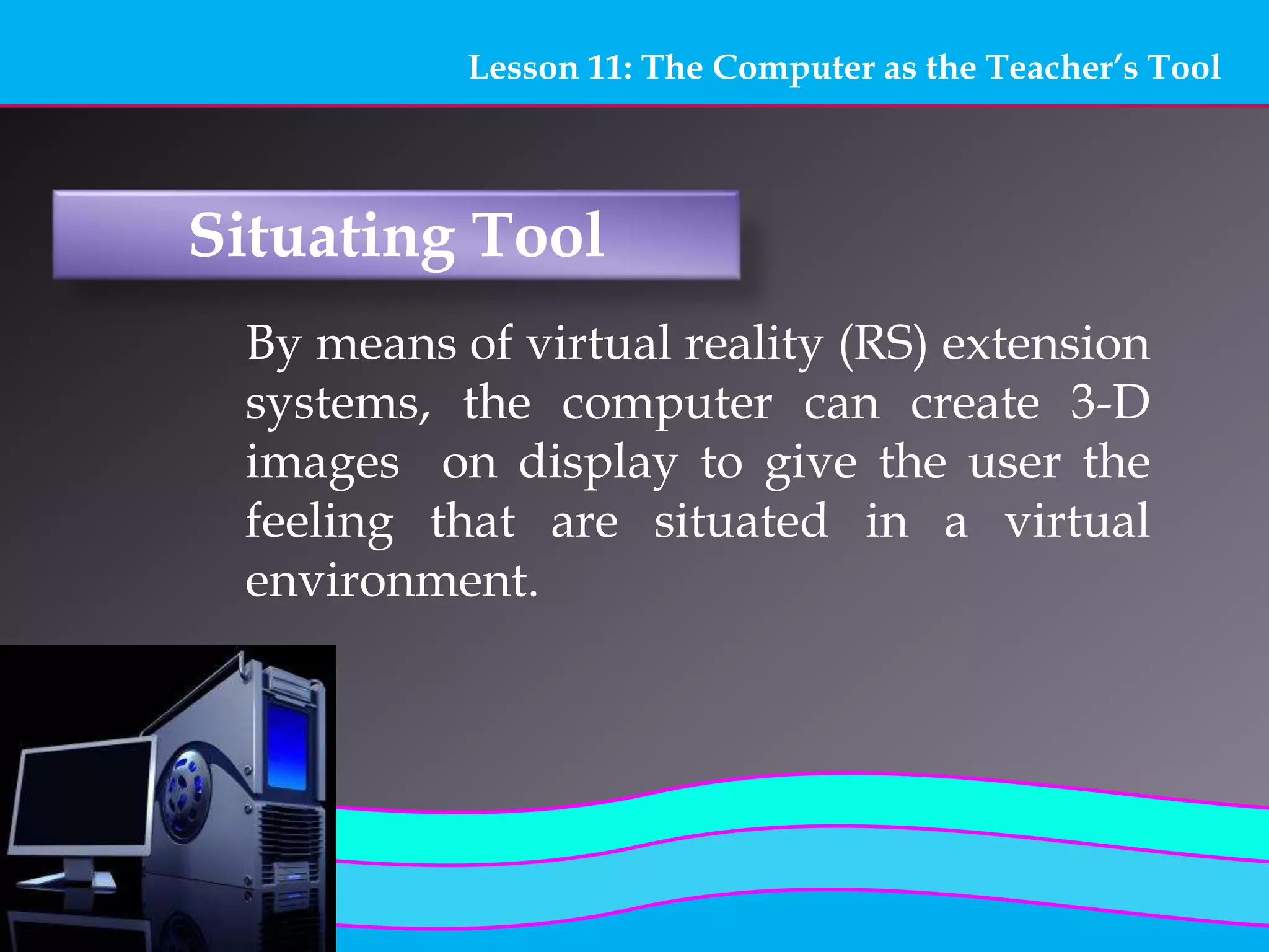 Lesson 11: The Computer as the Teacher’s Tool
Situating Tool
By means of virtual reality (RS) extension
systems, the computer can create 3-D
images on display to give the user the
feeling that are situated in a virtual
environment.
 