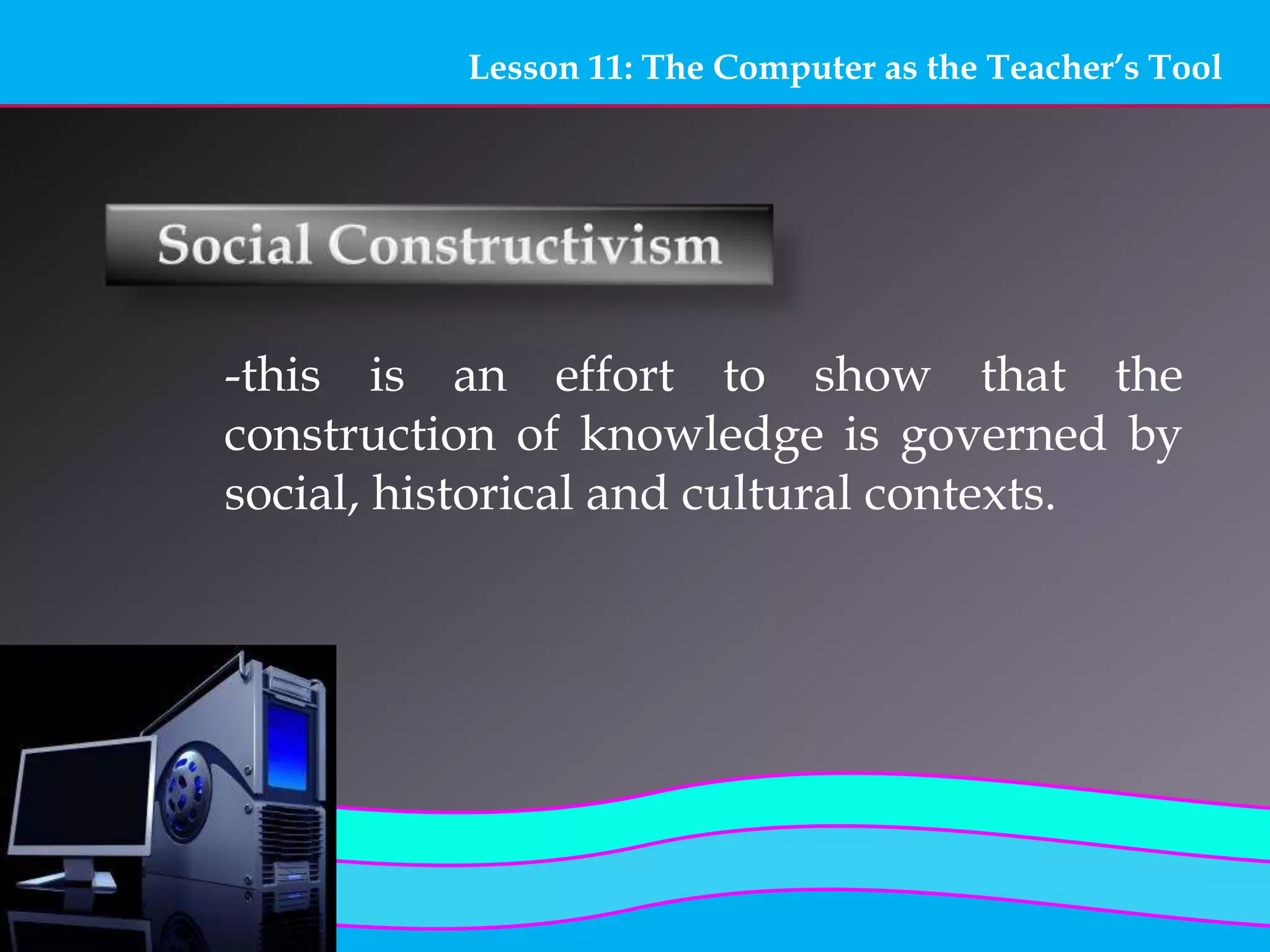 Lesson 11: The Computer as the Teacher’s Tool
-this is an effort to show that the
construction of knowledge is governed by
social, historical and cultural contexts.
 