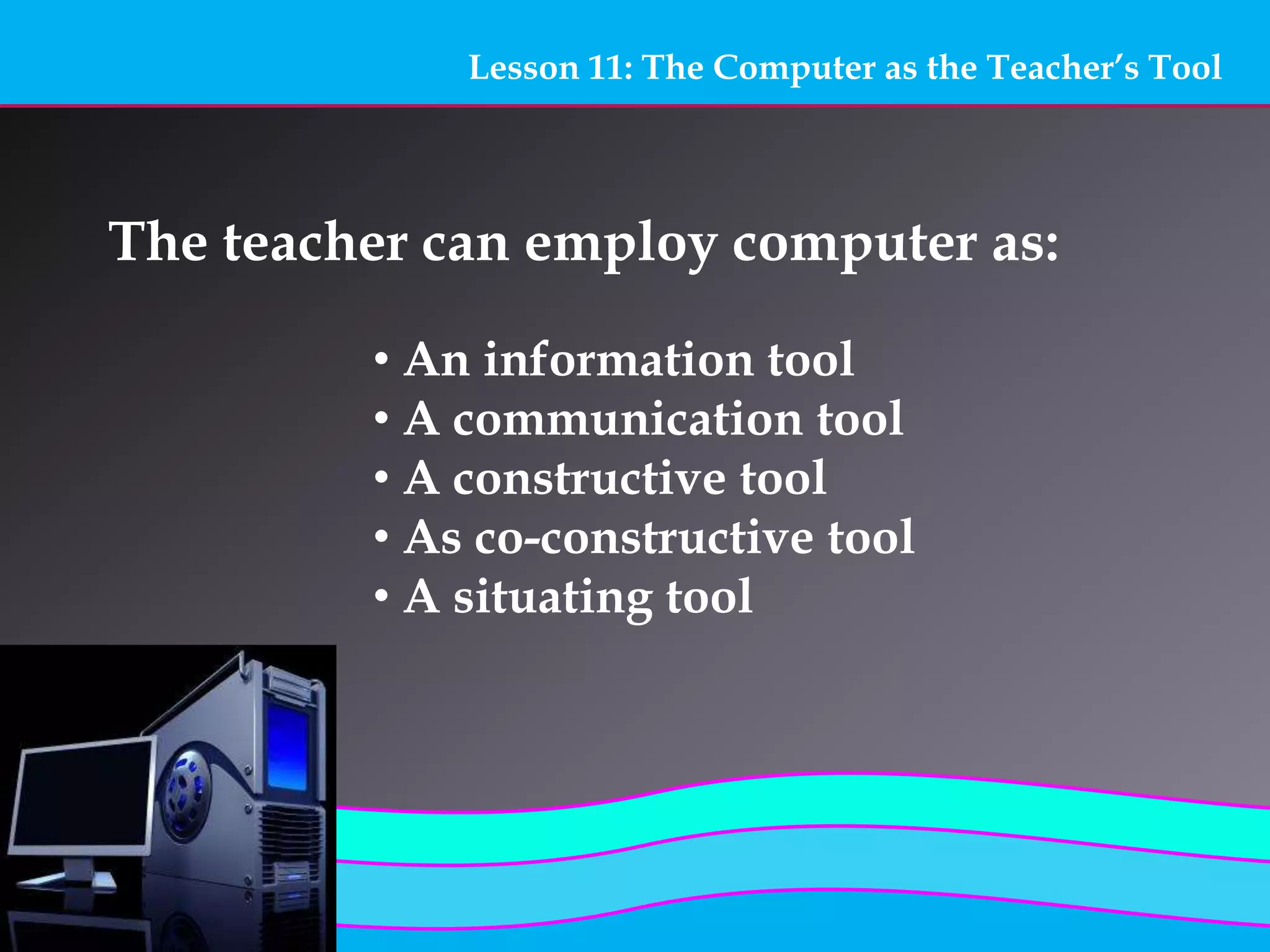 Lesson 11: The Computer as the Teacher’s Tool
The teacher can employ computer as:
• An information tool
• A communication tool
• A constructive tool
• As co-constructive tool
• A situating tool
 