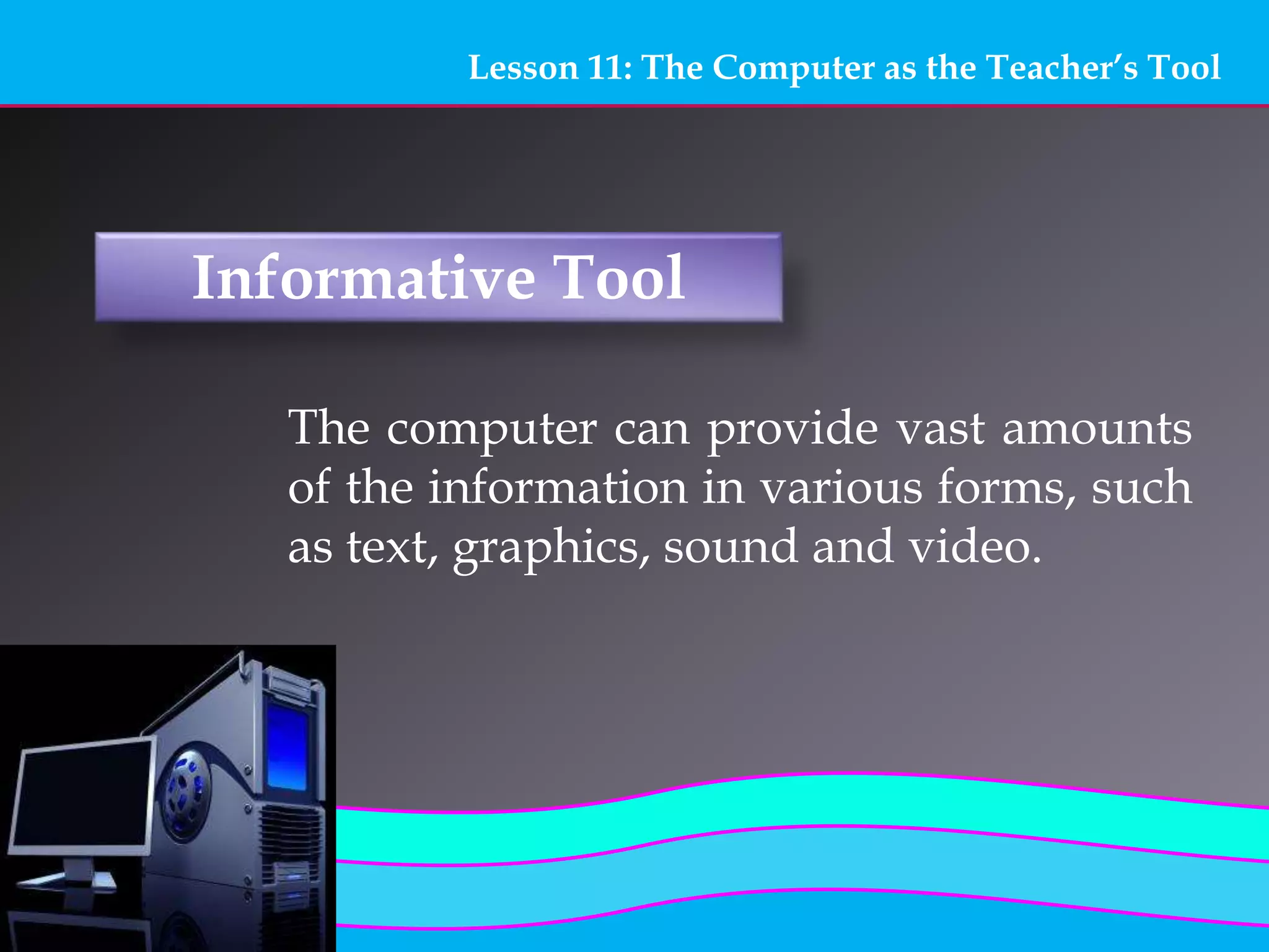 Lesson 11: The Computer as the Teacher’s Tool
Informative Tool
The computer can provide vast amounts
of the information in various forms, such
as text, graphics, sound and video.
 