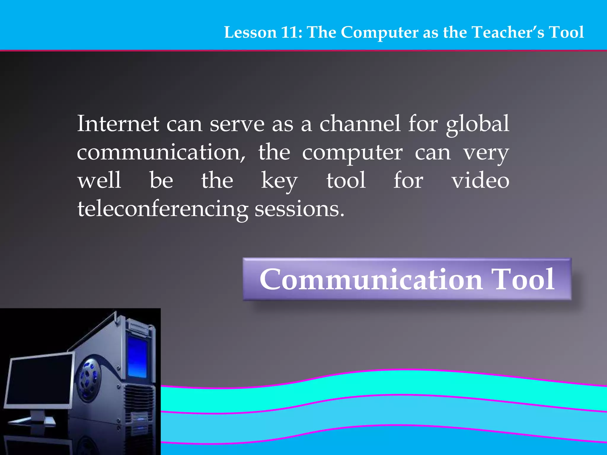 Lesson 11: The Computer as the Teacher’s Tool
Communication Tool
Internet can serve as a channel for global
communication, the computer can very
well be the key tool for video
teleconferencing sessions.
 