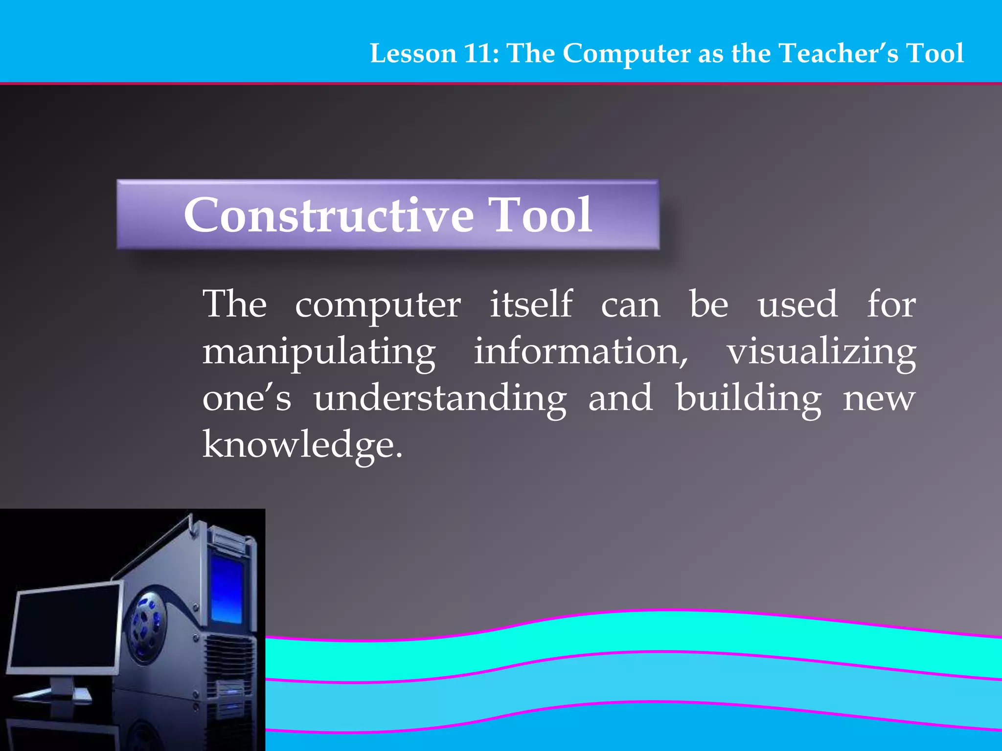 Lesson 11: The Computer as the Teacher’s Tool
Constructive Tool
The computer itself can be used for
manipulating information, visualizing
one’s understanding and building new
knowledge.
 