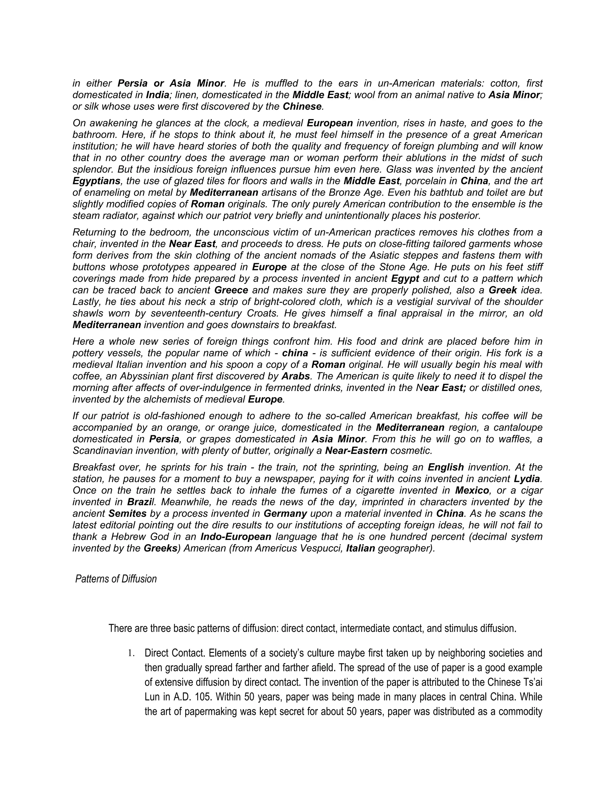 in either Persia or Asia Minor. He is muffled to the ears in un-American materials: cotton, first
domesticated in India; linen, domesticated in the Middle East; wool from an animal native to Asia Minor;
or silk whose uses were first discovered by the Chinese.
On awakening he glances at the clock, a medieval European invention, rises in haste, and goes to the
bathroom. Here, if he stops to think about it, he must feel himself in the presence of a great American
institution; he will have heard stories of both the quality and frequency of foreign plumbing and will know
that in no other country does the average man or woman perform their ablutions in the midst of such
splendor. But the insidious foreign influences pursue him even here. Glass was invented by the ancient
Egyptians, the use of glazed tiles for floors and walls in the Middle East, porcelain in China, and the art
of enameling on metal by Mediterranean artisans of the Bronze Age. Even his bathtub and toilet are but
slightly modified copies of Roman originals. The only purely American contribution to the ensemble is the
steam radiator, against which our patriot very briefly and unintentionally places his posterior.
Returning to the bedroom, the unconscious victim of un-American practices removes his clothes from a
chair, invented in the Near East, and proceeds to dress. He puts on close-fitting tailored garments whose
form derives from the skin clothing of the ancient nomads of the Asiatic steppes and fastens them with
buttons whose prototypes appeared in Europe at the close of the Stone Age. He puts on his feet stiff
coverings made from hide prepared by a process invented in ancient Egypt and cut to a pattern which
can be traced back to ancient Greece and makes sure they are properly polished, also a Greek idea.
Lastly, he ties about his neck a strip of bright-colored cloth, which is a vestigial survival of the shoulder
shawls worn by seventeenth-century Croats. He gives himself a final appraisal in the mirror, an old
Mediterranean invention and goes downstairs to breakfast.
Here a whole new series of foreign things confront him. His food and drink are placed before him in
pottery vessels, the popular name of which - china - is sufficient evidence of their origin. His fork is a
medieval Italian invention and his spoon a copy of a Roman original. He will usually begin his meal with
coffee, an Abyssinian plant first discovered by Arabs. The American is quite likely to need it to dispel the
morning after affects of over-indulgence in fermented drinks, invented in the Near East; or distilled ones,
invented by the alchemists of medieval Europe.
If our patriot is old-fashioned enough to adhere to the so-called American breakfast, his coffee will be
accompanied by an orange, or orange juice, domesticated in the Mediterranean region, a cantaloupe
domesticated in Persia, or grapes domesticated in Asia Minor. From this he will go on to waffles, a
Scandinavian invention, with plenty of butter, originally a Near-Eastern cosmetic.
Breakfast over, he sprints for his train - the train, not the sprinting, being an English invention. At the
station, he pauses for a moment to buy a newspaper, paying for it with coins invented in ancient Lydia.
Once on the train he settles back to inhale the fumes of a cigarette invented in Mexico, or a cigar
invented in Brazil. Meanwhile, he reads the news of the day, imprinted in characters invented by the
ancient Semites by a process invented in Germany upon a material invented in China. As he scans the
latest editorial pointing out the dire results to our institutions of accepting foreign ideas, he will not fail to
thank a Hebrew God in an Indo-European language that he is one hundred percent (decimal system
invented by the Greeks) American (from Americus Vespucci, Italian geographer).


Patterns of Diffusion



        There are three basic patterns of diffusion: direct contact, intermediate contact, and stimulus diffusion.

             1. Direct Contact. Elements of a society’s culture maybe first taken up by neighboring societies and
                 then gradually spread farther and farther afield. The spread of the use of paper is a good example
                 of extensive diffusion by direct contact. The invention of the paper is attributed to the Chinese Ts’ai
                 Lun in A.D. 105. Within 50 years, paper was being made in many places in central China. While
                 the art of papermaking was kept secret for about 50 years, paper was distributed as a commodity
 